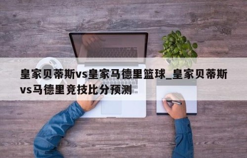 皇家贝蒂斯vs皇家马德里篮球_皇家贝蒂斯vs马德里竞技比分预测