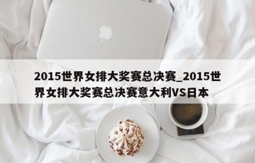 2015世界女排大奖赛总决赛_2015世界女排大奖赛总决赛意大利VS日本