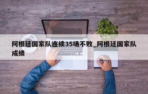 阿根廷国家队连续35场不败_阿根廷国家队成绩