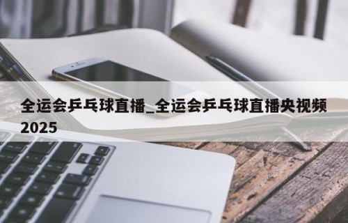 全运会乒乓球直播_全运会乒乓球直播央视频2025