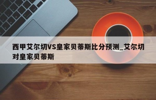 西甲艾尔切VS皇家贝蒂斯比分预测_艾尔切对皇家贝蒂斯