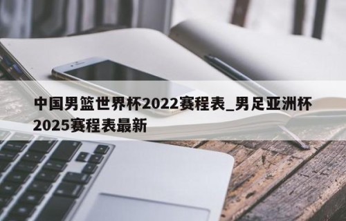中国男篮世界杯2022赛程表_男足亚洲杯2025赛程表最新