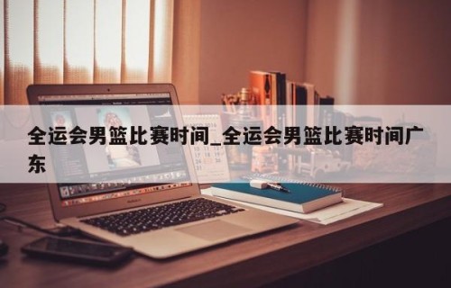 全运会男篮比赛时间_全运会男篮比赛时间广东