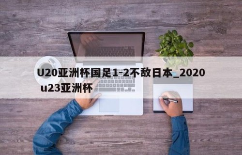 U20亚洲杯国足1-2不敌日本_2020 u23亚洲杯