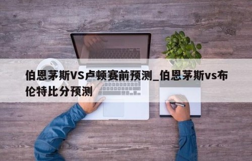 伯恩茅斯VS卢顿赛前预测_伯恩茅斯vs布伦特比分预测