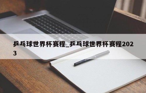 乒乓球世界杯赛程_乒乓球世界杯赛程2023