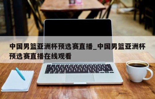 中国男篮亚洲杯预选赛直播_中国男篮亚洲杯预选赛直播在线观看