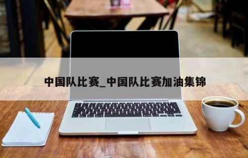 中国队比赛_中国队比赛加油集锦