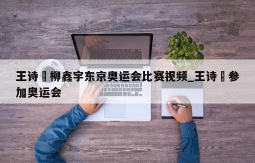 王诗玥柳鑫宇东京奥运会比赛视频_王诗玥参加奥运会