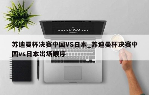 苏迪曼杯决赛中国VS日本_苏迪曼杯决赛中国vs日本出场顺序