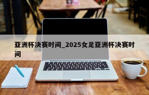 亚洲杯决赛时间_2025女足亚洲杯决赛时间