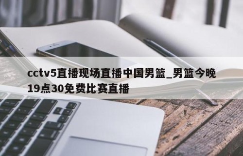 cctv5直播现场直播中国男篮_男篮今晚19点30免费比赛直播