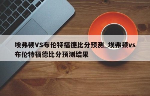 埃弗顿VS布伦特福德比分预测_埃弗顿vs布伦特福德比分预测结果