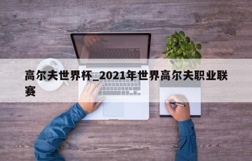 高尔夫世界杯_2021年世界高尔夫职业联赛