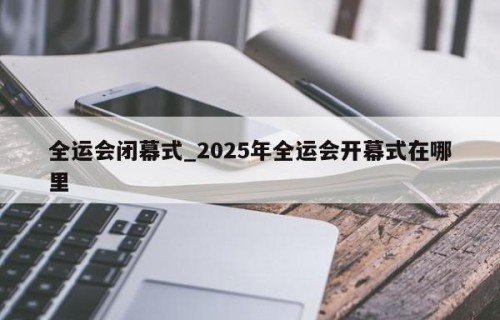 全运会闭幕式_2025年全运会开幕式在哪里