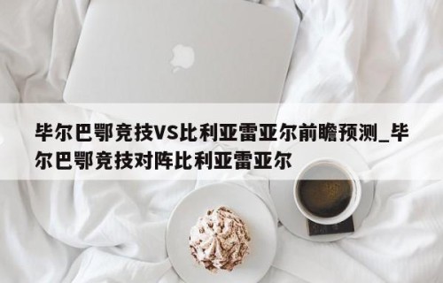 毕尔巴鄂竞技VS比利亚雷亚尔前瞻预测_毕尔巴鄂竞技对阵比利亚雷亚尔