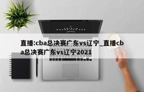 直播:cba总决赛广东vs辽宁_直播cba总决赛广东vs辽宁2021
