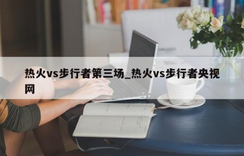 热火vs步行者第三场_热火vs步行者央视网