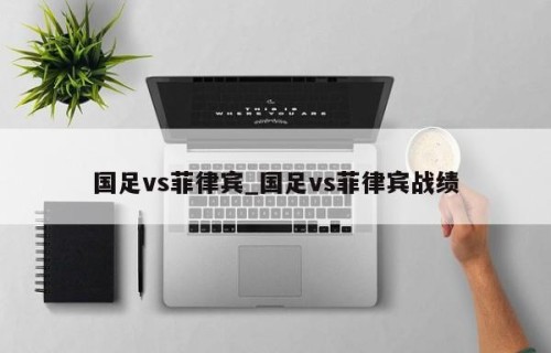 国足vs菲律宾_国足vs菲律宾战绩