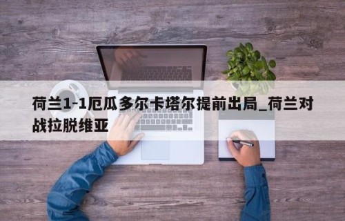 荷兰1-1厄瓜多尔卡塔尔提前出局_荷兰对战拉脱维亚