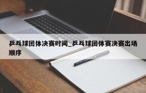 乒乓球团体决赛时间_乒乓球团体赛决赛出场顺序