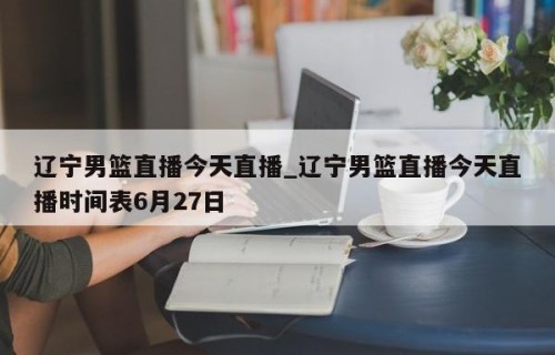 辽宁男篮直播今天直播_辽宁男篮直播今天直播时间表6月27日