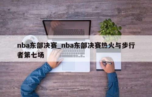 nba东部决赛_nba东部决赛热火与步行者第七场