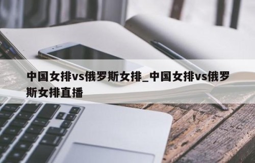 中国女排vs俄罗斯女排_中国女排vs俄罗斯女排直播