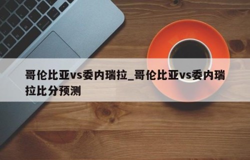 哥伦比亚vs委内瑞拉_哥伦比亚vs委内瑞拉比分预测