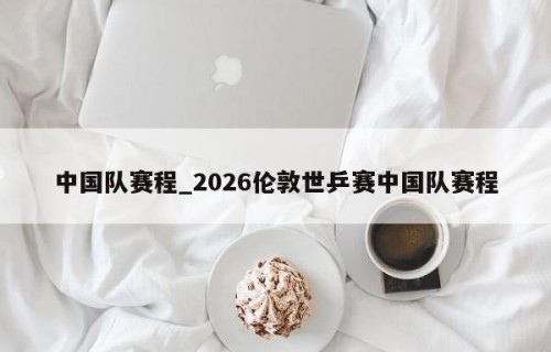 中国队赛程_2026伦敦世乒赛中国队赛程