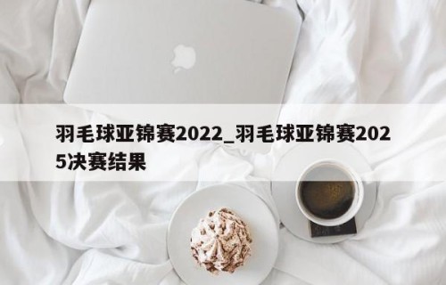 羽毛球亚锦赛2022_羽毛球亚锦赛2025决赛结果