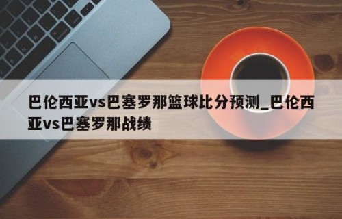 巴伦西亚vs巴塞罗那篮球比分预测_巴伦西亚vs巴塞罗那战绩