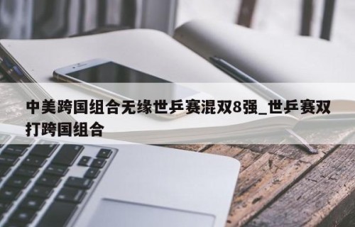 中美跨国组合无缘世乒赛混双8强_世乒赛双打跨国组合