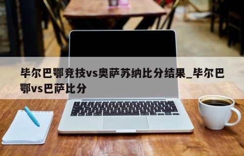 毕尔巴鄂竞技vs奥萨苏纳比分结果_毕尔巴鄂vs巴萨比分
