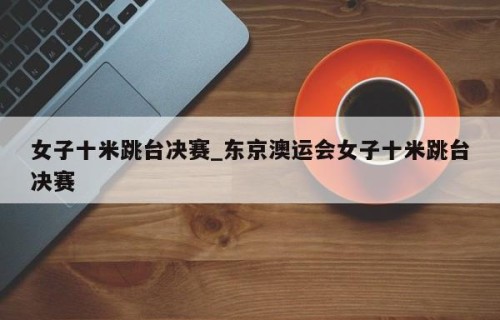 女子十米跳台决赛_东京澳运会女子十米跳台决赛