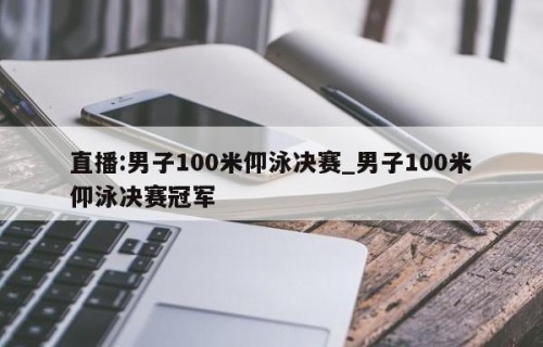 直播:男子100米仰泳决赛_男子100米仰泳决赛冠军