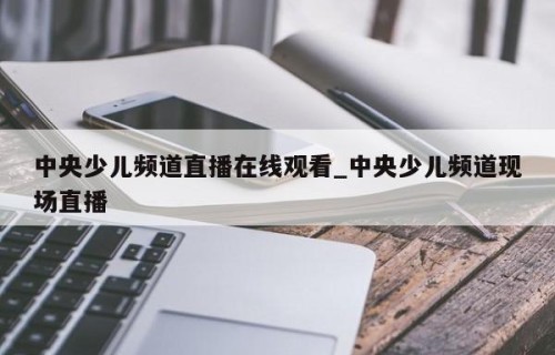 中央少儿频道直播在线观看_中央少儿频道现场直播