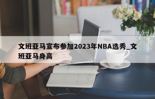 文班亚马宣布参加2023年NBA选秀_文班亚马身高