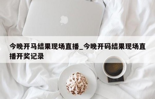 今晚开马结果现场直播_今晚开码结果现场直播开奖记录