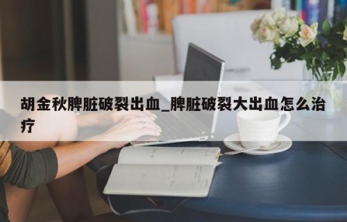 胡金秋脾脏破裂出血_脾脏破裂大出血怎么治疗