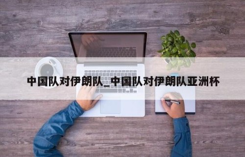 中国队对伊朗队_中国队对伊朗队亚洲杯