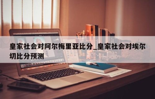 皇家社会对阿尔梅里亚比分_皇家社会对埃尔切比分预测