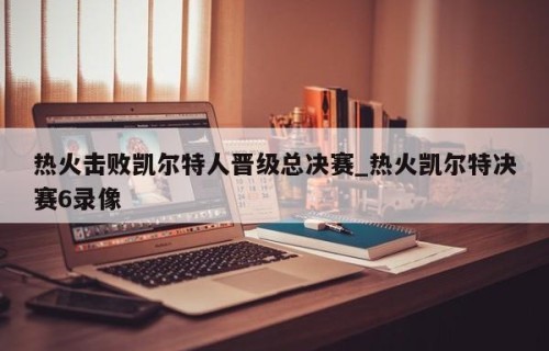 热火击败凯尔特人晋级总决赛_热火凯尔特决赛6录像