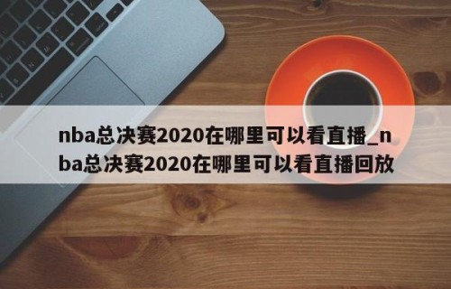 nba总决赛2020在哪里可以看直播_nba总决赛2020在哪里可以看直播回放