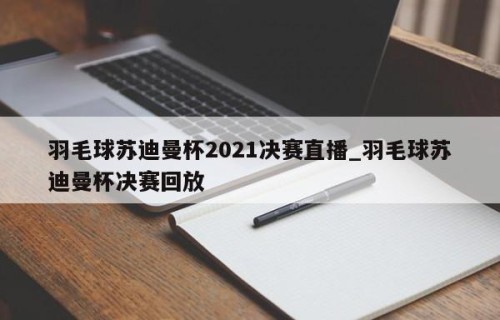 羽毛球苏迪曼杯2021决赛直播_羽毛球苏迪曼杯决赛回放