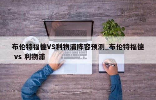 布伦特福德VS利物浦阵容预测_布伦特福德 vs 利物浦