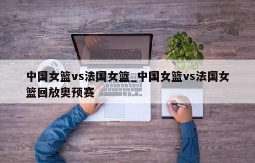 中国女篮vs法国女篮_中国女篮vs法国女篮回放奥预赛