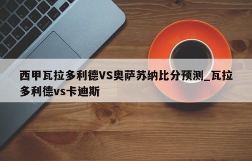 西甲瓦拉多利德VS奥萨苏纳比分预测_瓦拉多利德vs卡迪斯