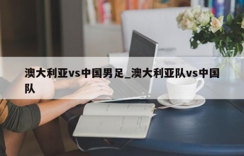 澳大利亚vs中国男足_澳大利亚队vs中国队