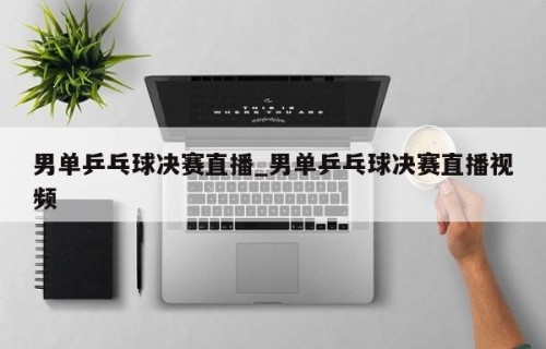 男单乒乓球决赛直播_男单乒乓球决赛直播视频